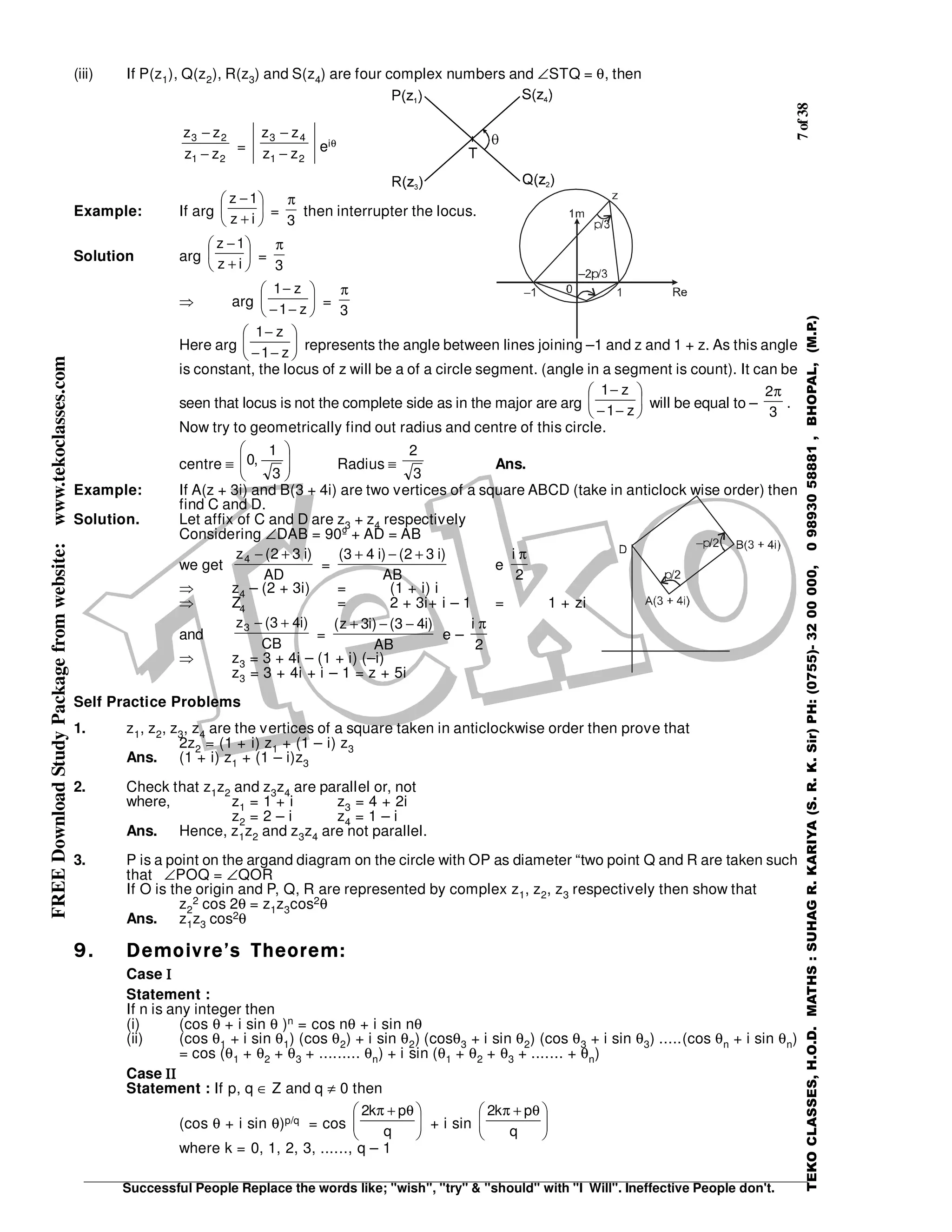 7of38
Successful People Replace the words like; "wish", "try" & "should" with "I Will". Ineffective People don't.
TEKOCLASSES,H.O.D.MATHS:SUHAGR.KARIYA(S.R.K.Sir)PH:(0755)-3200000,09893058881,BHOPAL,(M.P.)
FREEDownloadStudyPackagefromwebsite:www.tekoclasses.com
(iii) If P(z1), Q(z2), R(z3) and S(z4) are four complex numbers and ∠STQ = θ, then
21
23
zz
zz
−
−
=
21
43
zz
zz
−
−
eiθ
Example: If arg 





+
−
iz
1z
=
3
π
then interrupter the locus.
Solution arg 





+
−
iz
1z
=
3
π
⇒ arg 





−−
−
z1
z1
=
3
π
Here arg 





−−
−
z1
z1
represents the angle between lines joining –1 and z and 1 + z. As this angle
is constant, the locus of z will be a of a circle segment. (angle in a segment is count). It can be
seen that locus is not the complete side as in the major are arg 





−−
−
z1
z1
will be equal to –
3
2π
.
Now try to geometrically find out radius and centre of this circle.
centre ≡ 







3
1
,0 Radius ≡
3
2
Ans.
Example: If A(z + 3i) and B(3 + 4i) are two vertices of a square ABCD (take in anticlock wise order) then
find C and D.
Solution. Let affix of C and D are z3 + z4 respectively
Considering ∠DAB = 90º + AD = AB
we get
AD
)i32(z4 +−
=
AB
)i32()i43( +−+
e
2
i π
⇒ z4 – (2 + 3i) = (1 + i) i
⇒ Z4 = 2 + 3i+ i – 1 = 1 + zi
and
CB
)i43(z3 +−
=
AB
)i43()i3z( −−+
e –
2
i π
⇒ z3 = 3 + 4i – (1 + i) (–i)
z3 = 3 + 4i + i – 1 = z + 5i
Self Practice Problems
1. z1, z2, z3, z4 are the vertices of a square taken in anticlockwise order then prove that
2z2 = (1 + i) z1 + (1 – i) z3
Ans. (1 + i) z1 + (1 – i)z3
2. Check that z1z2 and z3z4 are parallel or, not
where, z1 = 1 + i z3 = 4 + 2i
z2 = 2 – i z4 = 1 – i
Ans. Hence, z1z2 and z3z4 are not parallel.
3. P is a point on the argand diagram on the circle with OP as diameter “two point Q and R are taken such
that ∠POQ = ∠QOR
If O is the origin and P, Q, R are represented by complex z1, z2, z3 respectively then show that
z2
2 cos 2θ = z1z3cos2θ
Ans. z1z3 cos2θ
9.9.9.9. Demoivre’s Theorem:Demoivre’s Theorem:Demoivre’s Theorem:Demoivre’s Theorem:
Case ΙΙΙΙ
Statement :
If n is any integer then
(i) (cos θ + i sin θ )n = cos nθ + i sin nθ
(ii) (cos θ1 + i sin θ1) (cos θ2) + i sin θ2) (cosθ3 + i sin θ2) (cos θ3 + i sin θ3) .....(cos θn + i sin θn)
= cos (θ1 + θ2 + θ3 + ......... θn) + i sin (θ1 + θ2 + θ3 + ....... + θn)
Case ΙΙΙΙΙΙΙΙ
Statement : If p, q ∈ Z and q ≠ 0 then
(cos θ + i sin θ)p/q = cos 




 θ+π
q
pk2
+ i sin 




 θ+π
q
pk2
where k = 0, 1, 2, 3, ......, q – 1
 