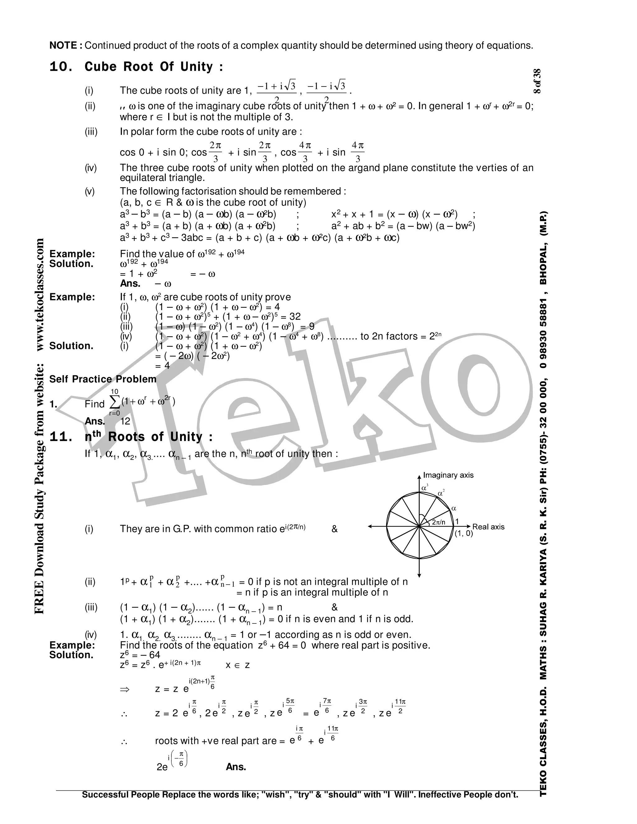 8of38
Successful People Replace the words like; "wish", "try" & "should" with "I Will". Ineffective People don't.
TEKOCLASSES,H.O.D.MATHS:SUHAGR.KARIYA(S.R.K.Sir)PH:(0755)-3200000,09893058881,BHOPAL,(M.P.)
FREEDownloadStudyPackagefromwebsite:www.tekoclasses.com NOTE : Continued product of the roots of a complex quantity should be determined using theory of equations.
10.10.10.10. Cube Root Of Unity :Cube Root Of Unity :Cube Root Of Unity :Cube Root Of Unity :
(i) The cube roots of unity are 1, − +1 3
2
i , − −1 3
2
i .
(ii) I fI fI fI f ω is one of the imaginary cube roots of unity then 1 + ω + ω² = 0. In general 1 + ωr + ω2r = 0;
where r ∈ I but is not the multiple of 3.
(iii) In polar form the cube roots of unity are :
cos 0 + i sin 0; cos
2
3
π
+ i sin
2
3
π
, cos
4
3
π
+ i sin
4
3
π
(iv) The three cube roots of unity when plotted on the argand plane constitute the verties of an
equilateral triangle.
(v) The following factorisation should be remembered :
(a, b, c ∈ R & ω is the cube root of unity)
a3 − b3 = (a − b) (a − ωb) (a − ω²b) ; x2 + x + 1 = (x − ω) (x − ω2) ;
a3 + b3 = (a + b) (a + ωb) (a + ω2b) ; a2 + ab + b2 = (a – bw) (a – bw2)
a3 + b3 + c3 − 3abc = (a + b + c) (a + ωb + ω²c) (a + ω²b + ωc)
Example: Find the value of ω192 + ω194
Solution. ω192 + ω194
= 1 + ω2 = – ω
Ans. – ω
Example: If 1, ω, ω2
are cube roots of unity prove
(i) (1 – ω + ω2
) (1 + ω – ω2
) = 4
(ii) (1 – ω + ω2
)5
+ (1 + ω – ω2
)5
= 32
(iii) (1 – ω) (1 – ω2
) (1 – ω4
) (1 – ω8
) = 9
(iv) (1 – ω + ω2
) (1 – ω2
+ ω4
) (1 – ω4
+ ω8
) .......... to 2n factors = 22n
Solution. (i) (1 – ω + ω2
) (1 + ω – ω2
)
= ( – 2ω) ( – 2ω2
)
= 4
Self Practice Problem
1. Find ∑
=
ω+ω+
10
0r
r2r
)1(
Ans. 12
11.11.11.11. nnnnthththth Roots of Unity :Roots of Unity :Roots of Unity :Roots of Unity :
If 1, α1, α2, α3..... αn − 1 are the n, nth root of unity then :
(i) They are in G.P. with common ratio ei(2π/n) &
(ii) 1p + α1
p
+ α 2
p
+.... +α n
p
−1 = 0 if p is not an integral multiple of n
= n if p is an integral multiple of n
(iii) (1 − α1) (1 − α2)...... (1 − αn − 1) = n &
(1 + α1) (1 + α2)....... (1 + αn − 1) = 0 if n is even and 1 if n is odd.
(iv) 1. α1. α2. α3......... αn − 1 = 1 or −1 according as n is odd or even.
Example: Find the roots of the equation z6 + 64 = 0 where real part is positive.
Solution. z6 = – 64
z6 = z6 . e+ i(2n + 1)π x ∈ z
⇒ z = z 6
)1n2(i
e
π
+
∴ z = 2 6
i
e
π
, 2 2
i
e
π
, z 2
i
e
π
, z 6
5
i
e
π
= 6
7
i
e
π
, z 2
3
i
e
π
, z 2
11
i
e
π
∴ roots with +ve real part are = 6
i
e
π
+ 6
11
i
e
π





 π
−
6
i
e2 Ans.
 