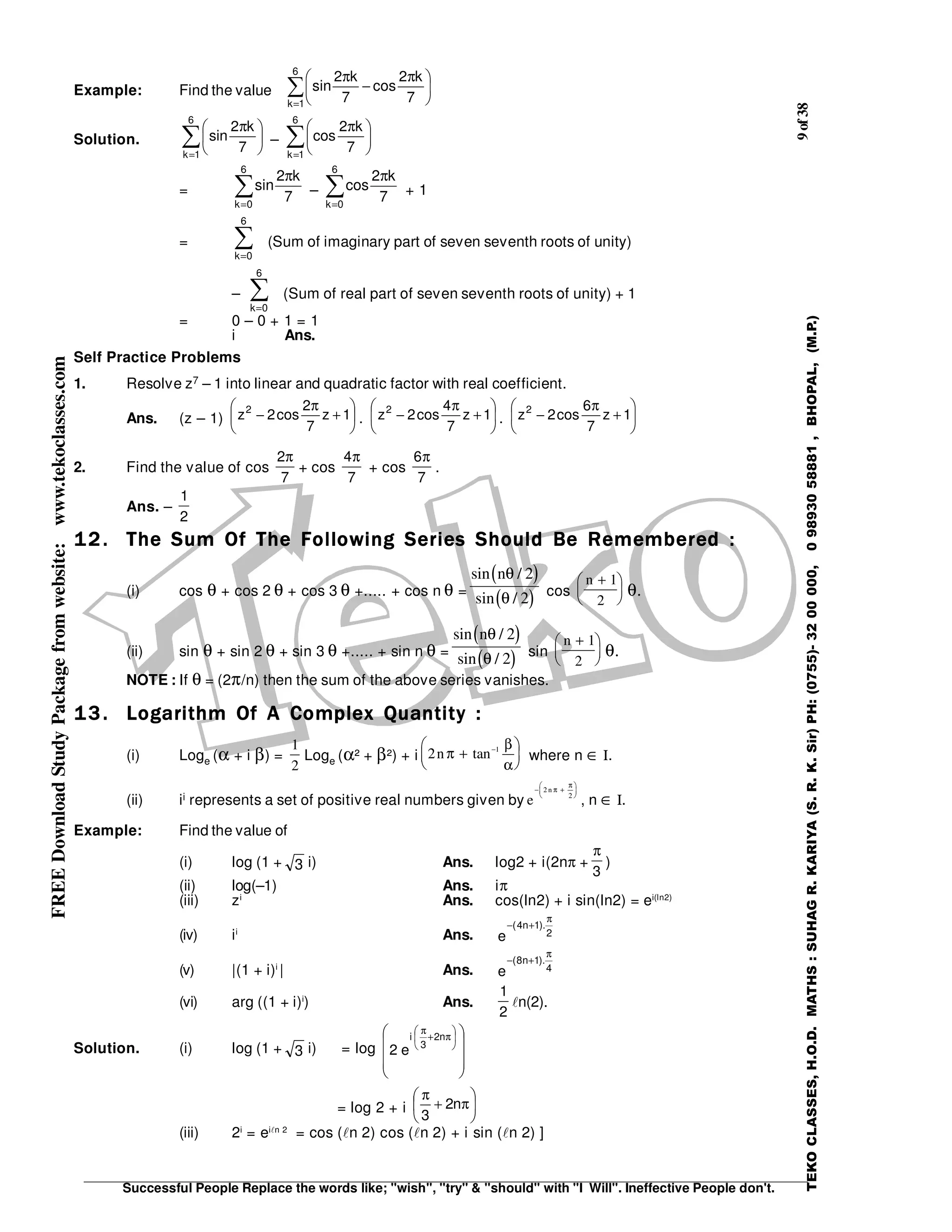 9of38
Successful People Replace the words like; "wish", "try" & "should" with "I Will". Ineffective People don't.
TEKOCLASSES,H.O.D.MATHS:SUHAGR.KARIYA(S.R.K.Sir)PH:(0755)-3200000,09893058881,BHOPAL,(M.P.)
FREEDownloadStudyPackagefromwebsite:www.tekoclasses.com
Example: Find the value ∑
=





 π
−
π6
1k 7
k2
cos
7
k2
sin
Solution. ∑=





 π
6
1k
7
k2
sin – ∑=





 π
6
1k
7
k2
cos
= ∑=
π
6
0k
7
k2
sin – ∑=
π
6
0k
7
k2
cos + 1
= ∑=
6
0k
(Sum of imaginary part of seven seventh roots of unity)
– ∑=
6
0k
(Sum of real part of seven seventh roots of unity) + 1
= 0 – 0 + 1 = 1
i Ans.
Self Practice Problems
1. Resolve z7 – 1 into linear and quadratic factor with real coefficient.
Ans. (z – 1) 





+
π
− 1z
7
2
cos2z2
. 





+
π
− 1z
7
4
cos2z2
. 





+
π
− 1z
7
6
cos2z2
2. Find the value of cos
7
2π
+ cos
7
4π
+ cos
7
6π
.
Ans. –
2
1
12.12.12.12. The Sum Of The Following Series Should Be Remembered :The Sum Of The Following Series Should Be Remembered :The Sum Of The Following Series Should Be Remembered :The Sum Of The Following Series Should Be Remembered :
(i) cos θ + cos 2 θ + cos 3 θ +..... + cos n θ =
( )
( )
sin /
sin /
nθ
θ
2
2 cos
n +





1
2
θ.
(ii) sin θ + sin 2 θ + sin 3 θ +..... + sin n θ =
( )
( )
sin /
sin /
nθ
θ
2
2 sin
n +





1
2
θ.
NOTE : If θ = (2π/n) then the sum of the above series vanishes.
13.13.13.13. Logarithm Of A Complex Quantity :Logarithm Of A Complex Quantity :Logarithm Of A Complex Quantity :Logarithm Of A Complex Quantity :
(i) Loge (α + i β) =
1
2
Loge (α² + β²) + i 2 1
nπ
β
α
+






−
tan where n ∈ Ι.
(ii) ii represents a set of positive real numbers given by e
n− +





2
2
π
π
, n ∈ Ι.
Example: Find the value of
(i) log (1 + 3 i) Ans. log2 + i(2nπ +
3
π
)
(ii) log(–1) Ans. iπ
(iii) zi
Ans. cos(ln2) + i sin(ln2) = ei(ln2)
(iv) ii
Ans. 2
).1n4(
e
π
+−
(v) |(1 + i)i
| Ans. 4
).1n8(
e
π
+−
(vi) arg ((1 + i)i
) Ans.
2
1
n(2).
Solution. (i) log (1 + 3 i) = log









 





π+
π
n2
3
i
e2
= log 2 + i 





π+
π
n2
3
(iii) 2i
= ei n 2
= cos ( n 2) cos ( n 2) + i sin ( n 2) ]
 