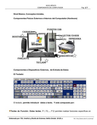 NIVEL BÁSICO.
COMPONENTES DEL COMPUTADOR Pág. 1/ 7
Elaborado por: TSU. Análisis y Diseño de Sistemas: Belkis Oviedo 10-03-14 Ref.: http://www.aulaclic.es/winxp/
Nivel Básico. Conceptos iniciales.
Componentes Físicos Externos e Internos del Computador (Hardware)
Componentes o Dispositivos Externos, de Entrada de Datos
El Teclado:
El teclado, permite introducir datos o texto. Y está compuesto por:
Teclas de Función: Estas teclas, F1, F2,..., F12 permiten realizar funciones específicas en
 