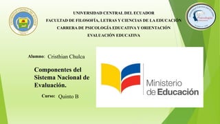 UNIVERSIDAD CENTRAL DEL ECUADOR
FACULTAD DE FILOSOFÍA, LETRAS Y CIENCIAS DE LA EDUCACIÓN
CARRERA DE PSICOLOGÍA EDUCATIVA Y ORIENTACIÓN
EVALUACIÓN EDUCATIVA
Alumno: Cristhian Chulca
Curso: Quinto B
Componentes del
Sistema Nacional de
Evaluación.
 