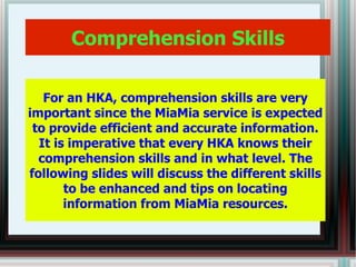 Comprehension Skills For an HKA, comprehension skills are very important since the MiaMia service is expected to provide efficient and accurate information. It is imperative that every HKA knows their comprehension skills and in what level. The following slides will discuss the different skills to be enhanced and tips on locating information from MiaMia resources. 