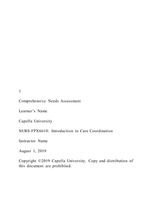 1
Comprehensive Needs Assessment
Learner’s Name
Capella University
NURS-FPX6610: Introduction to Care Coordination
Instructor Name
August 1, 2019
Copyright ©2019 Capella University. Copy and distribution of
this document are prohibited.
 