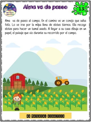 Alma va de paseo al campo. En el camino ve un conejo que salta
feliz. Lo ve irse por la milpa llena de elotes tiernos. Ella recoge
elotes para hacer un tamal asado. Al llegar a su casa dibuja en un
papel, el paisaje que vio durante su recorrido por el campo.
RD MATERIAL DIDACTICO
13
 