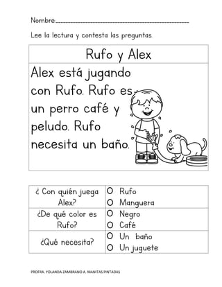 PROFRA. YOLANDA ZAMBRANO A. MANITAS PINTADAS
Nombre:______________________________________________________
Lee la lectura y contesta las preguntas.
Rufo y Alex
Alex está jugando
con Rufo. Rufo es
un perro café y
peludo. Rufo
necesita un baño.
¿ Con quién juega
Alex?
Rufo
Manguera
¿De qué color es
Rufo?
Negro
Café
¿Qué necesita?
Un baño
Un juguete
 