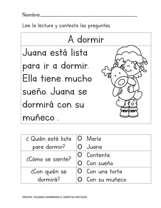 PROFRA. YOLANDA ZAMBRANO A. MANITAS PINTADAS
Nombre:______________________________________________________
Lee la lectura y contesta las preguntas.
A dormir
Juana está lista
para ir a dormir.
Ella tiene mucho
sueño. Juana se
dormirá con su
muñeco .
¿ Quién está lista
para dormir?
María
Juana
¿Cómo se siente?
Contenta
Con sueño
¿Con quién se
dormirá?
Con una torta
Con su muñeco
 