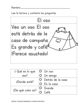 PROFRA. YOLANDA ZAMBRANO A. MANITAS PINTADAS
Nombre:______________________________________________________
Lee la lectura y contesta las preguntas.
El oso
Veo un oso. El oso
está detrás de la
casa de campaña.
Es grande y café.
¡Parece asustado!
¿ Qué es lo que
veo?
Un oso
Un amigo
¿Dónde está?
Detrás de la casa
En la casa
¿De qué color es?
Grande
Café
 