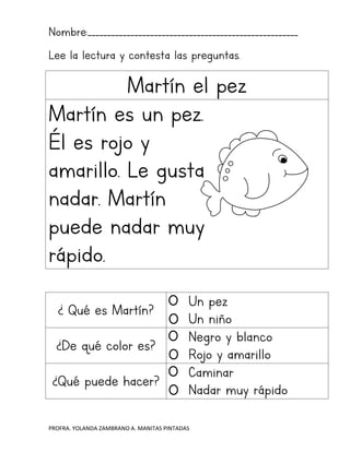 PROFRA. YOLANDA ZAMBRANO A. MANITAS PINTADAS
Nombre:______________________________________________________
Lee la lectura y contesta las preguntas.
Martín el pez
Martín es un pez.
Él es rojo y
amarillo. Le gusta
nadar. Martín
puede nadar muy
rápido.
¿ Qué es Martín?
Un pez
Un niño
¿De qué color es?
Negro y blanco
Rojo y amarillo
¿Qué puede hacer?
Caminar
Nadar muy rápido
 