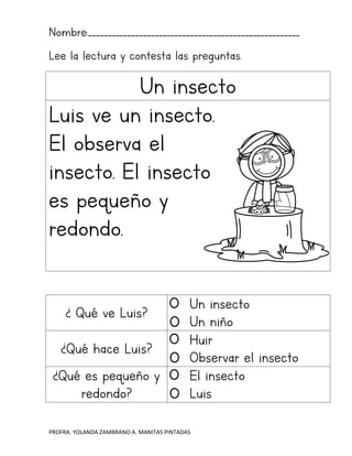 PROFRA. YOLANDA ZAMBRANO A. MANITAS PINTADAS
Nombre:______________________________________________________
Lee la lectura y contesta las preguntas.
Un insecto
Luis ve un insecto.
El observa el
insecto. El insecto
es pequeño y
redondo.
¿ Qué ve Luis?
Un insecto
Un niño
¿Qué hace Luis?
Huir
Observar el insecto
¿Qué es pequeño y
redondo?
El insecto
Luis
 