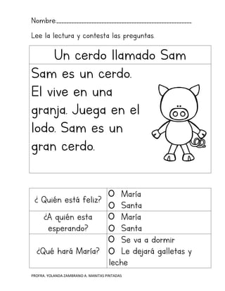 PROFRA. YOLANDA ZAMBRANO A. MANITAS PINTADAS
Nombre:______________________________________________________
Lee la lectura y contesta las preguntas.
Un cerdo llamado Sam
Sam es un cerdo.
El vive en una
granja. Juega en el
lodo. Sam es un
gran cerdo.
¿ Quién está feliz?
María
Santa
¿A quién esta
esperando?
María
Santa
¿Qué hará María?
Se va a dormir
Le dejará galletas y
leche
 