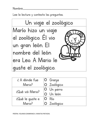 PROFRA. YOLANDA ZAMBRANO A. MANITAS PINTADAS
Nombre:______________________________________________________
Lee la lectura y contesta las preguntas.
Un viaje al zoológico
Marío hizo un viaje
al zoológico. Él vio
un gran león. El
nombre del león
era Leo. A Mario le
gusta el zoológico.
¿ A dónde fue
Mario?
Granja
Zoológico
¿Qué vió Mario?
Un perro
Un león
¿Qué le gusta a
Mario?
Río
Zoológico
 