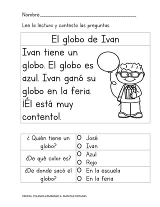 PROFRA. YOLANDA ZAMBRANO A. MANITAS PINTADAS
Nombre:______________________________________________________
Lee la lectura y contesta las preguntas.
El globo de Ivan
Ivan tiene un
globo. El globo es
azul. Ivan ganó su
globo en la feria.
¡Él está muy
contento!.
¿ Quién tiene un
globo?
José
Ivan
¿De qué color es?
Azul
Rojo
¿De donde sacó el
globo?
En la escuela
En la feria
 