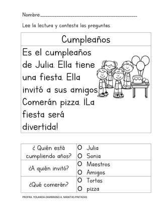 PROFRA. YOLANDA ZAMBRANO A. MANITAS PINTADAS
Nombre:______________________________________________________
Lee la lectura y contesta las preguntas.
Cumpleaños
Es el cumpleaños
de Julia. Ella tiene
una fiesta. Ella
invitó a sus amigos.
Comerán pizza. ¡La
fiesta será
divertida!
¿ Quién está
cumpliendo años?
Julia
Sonia
¿A quién invitó?
Maestros
Amigos
¿Qué comerán?
Tortas
pizza
 
