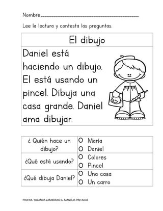 PROFRA. YOLANDA ZAMBRANO A. MANITAS PINTADAS
Nombre:______________________________________________________
Lee la lectura y contesta las preguntas.
El dibujo
Daniel está
haciendo un dibujo.
El está usando un
pincel. Dibuja una
casa grande. Daniel
ama dibujar.
¿ Quién hace un
dibujo?
María
Daniel
¿Qué está usando?
Colores
Pincel
¿Qué dibuja Daniel?
Una casa
Un carro
 