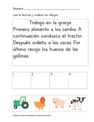 PROFRA. YOLANDA ZAMBRANO A. MANITAS PINTADAS
Nombre:______________________________________________________
Lee la lectura y ordena los dibujos.
Trabajo en la granja
Primero alimento a los cerdos. A
continuación conduzco el tractor.
Después ordeño a las vacas. Por
último recojo los huevos de las
gallinas.
1 2 3 4
 
