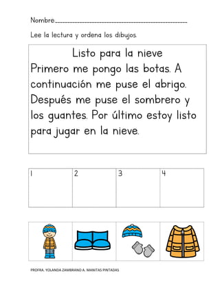 PROFRA. YOLANDA ZAMBRANO A. MANITAS PINTADAS
Nombre:______________________________________________________
Lee la lectura y ordena los dibujos.
Listo para la nieve
Primero me pongo las botas. A
continuación me puse el abrigo.
Después me puse el sombrero y
los guantes. Por último estoy listo
para jugar en la nieve.
1 2 3 4
 