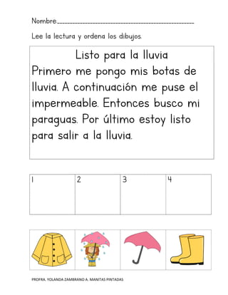 PROFRA. YOLANDA ZAMBRANO A. MANITAS PINTADAS
Nombre:______________________________________________________
Lee la lectura y ordena los dibujos.
Listo para la lluvia
Primero me pongo mis botas de
lluvia. A continuación me puse el
impermeable. Entonces busco mi
paraguas. Por último estoy listo
para salir a la lluvia.
1 2 3 4
 