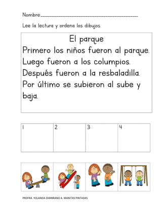 PROFRA. YOLANDA ZAMBRANO A. MANITAS PINTADAS
Nombre:______________________________________________________
Lee la lectura y ordena los dibujos.
El parque
Primero los niños fueron al parque.
Luego fueron a los columpios.
Después fueron a la resbaladilla.
Por último se subieron al sube y
baja.
1 2 3 4
 