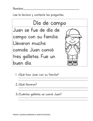 PROFRA. YOLANDA ZAMBRANO A. MANITAS PINTADAS
Nombre:______________________________________________________
Lee la lectura y contesta las preguntas.
Día de campo
Juan se fue de día de
campo con su familia.
Llevaron mucha
comida. Juan comió
tres galletas. Fue un
buen día.
1. ¿Qué hizo Juan con su familia?
2. ¿Qué llevaron?
3. ¿Cuántas galletas se comió Juan?
 