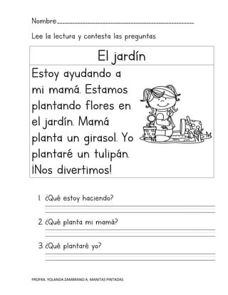 PROFRA. YOLANDA ZAMBRANO A. MANITAS PINTADAS
Nombre:______________________________________________________
Lee la lectura y contesta las preguntas.
El jardín
Estoy ayudando a
mi mamá. Estamos
plantando flores en
el jardín. Mamá
planta un girasol. Yo
plantaré un tulipán.
¡Nos divertimos!
1. ¿Qué estoy haciendo?
2. ¿Qué planta mi mamá?
3. ¿Qué plantaré yo?
 