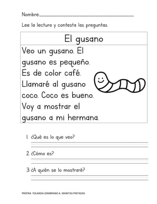 PROFRA. YOLANDA ZAMBRANO A. MANITAS PINTADAS
Nombre:______________________________________________________
Lee la lectura y contesta las preguntas.
El gusano
Veo un gusano. El
gusano es pequeño.
Es de color café.
Llamaré al gusano
coco. Coco es bueno.
Voy a mostrar el
gusano a mi hermana.
1. ¿Qué es lo que veo?
2. ¿Cómo es?
3. ¿A quién se lo mostraré?
 