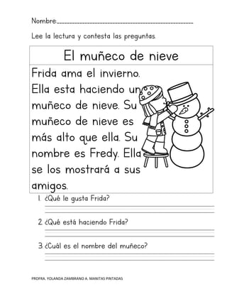 PROFRA. YOLANDA ZAMBRANO A. MANITAS PINTADAS
Nombre:______________________________________________________
Lee la lectura y contesta las preguntas.
El muñeco de nieve
Frida ama el invierno.
Ella esta haciendo un
muñeco de nieve. Su
muñeco de nieve es
más alto que ella. Su
nombre es Fredy. Ella
se los mostrará a sus
amigos.
1. ¿Qué le gusta Frida?
2. ¿Qué está haciendo Frida?
3. ¿Cuál es el nombre del muñeco?
 