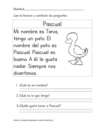 PROFRA. YOLANDA ZAMBRANO A. MANITAS PINTADAS
Nombre:______________________________________________________
Lee la lectura y contesta las preguntas.
Pascual
Mi nombre es Tania,
tengo un pato. El
nombre del pato es
Pascual. Pascual es
bueno. A él le gusta
nadar. Siempre nos
divertimos.
1. ¿Cuál es mi nombre?
2. ¿Qué es lo que tengo?
3. ¿Quéle gusta hacer a Pascual?
 