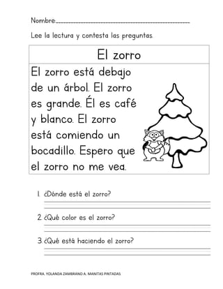PROFRA. YOLANDA ZAMBRANO A. MANITAS PINTADAS
Nombre:______________________________________________________
Lee la lectura y contesta las preguntas.
El zorro
El zorro está debajo
de un árbol. El zorro
es grande. Él es café
y blanco. El zorro
está comiendo un
bocadillo. Espero que
el zorro no me vea.
1. ¿Dónde está el zorro?
2. ¿Qué color es el zorro?
3. ¿Qué está haciendo el zorro?
 