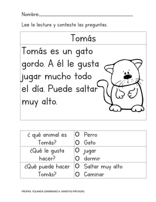 PROFRA. YOLANDA ZAMBRANO A. MANITAS PINTADAS
Nombre:______________________________________________________
Lee la lectura y contesta las preguntas.
Tomás
Tomás es un gato
gordo. A él le gusta
jugar mucho todo
el día. Puede saltar
muy alto.
¿ qué animal es
Tomás?
Perro
Gato
¿Qué le gusta
hacer?
jugar
dormir
¿Qué puede hacer
Tomás?
Saltar muy alto
Caminar
 