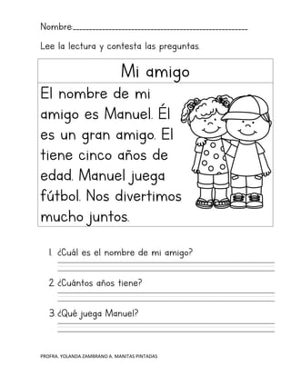 PROFRA. YOLANDA ZAMBRANO A. MANITAS PINTADAS
Nombre:______________________________________________________
Lee la lectura y contesta las preguntas.
Mi amigo
El nombre de mi
amigo es Manuel. Él
es un gran amigo. El
tiene cinco años de
edad. Manuel juega
fútbol. Nos divertimos
mucho juntos.
1. ¿Cuál es el nombre de mi amigo?
2. ¿Cuántos años tiene?
3. ¿Qué juega Manuel?
 