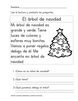 PROFRA. YOLANDA ZAMBRANO A. MANITAS PINTADAS
Nombre:______________________________________________________
Lee la lectura y contesta las preguntas.
El árbol de navidad
Mi árbol de navidad es
grande y verde. Tiene
luces de colores y
esferas muy bonitas.
Vamos a poner regalos
debajo de él. Me
encanta mi árbol de
navidad.
1. ¿Cómo es mi árbol de navidad?
2. ¿Qué tiene?
3. ¿Qué ponemos debajo el árbol?
 