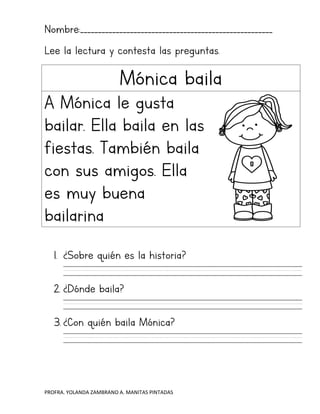 PROFRA. YOLANDA ZAMBRANO A. MANITAS PINTADAS
Nombre:______________________________________________________
Lee la lectura y contesta las preguntas.
Mónica baila
A Mónica le gusta
bailar. Ella baila en las
fiestas. También baila
con sus amigos. Ella
es muy buena
bailarina
1. ¿Sobre quién es la historia?
2. ¿Dónde baila?
3. ¿Con quién baila Mónica?
 