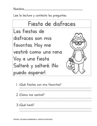 PROFRA. YOLANDA ZAMBRANO A. MANITAS PINTADAS
Nombre:______________________________________________________
Lee la lectura y contesta las preguntas.
Fiesta de disfraces
Las fiestas de
disfraces son mis
favoritas. Hoy me
vestiré como una rana.
Voy a una fiesta.
Saltaré y saltaré. ¡No
puedo esperar!.
1. ¿Qué fiestas son mis favoritas?
2. ¿Cómo me vestiré?
3. ¿Qué haré?
 