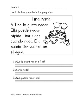 PROFRA. YOLANDA ZAMBRANO A. MANITAS PINTADAS
Nombre:______________________________________________________
Lee la lectura y contesta las preguntas.
Tina nada
A Tina le gusta nadar.
Ella puede nadar
rápido. Tina juega
cuando nada. Ella
puede dar vueltas en
el agua.
1. ¿Qué le gusta hacer a Tina?
2. ¿Cómo nada?
3. ¿Qué puede hacer ella?
 