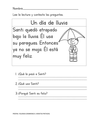 PROFRA. YOLANDA ZAMBRANO A. MANITAS PINTADAS
Nombre:______________________________________________________
Lee la lectura y contesta las preguntas.
Un día de lluvia
Santi quedó atrapado
bajo la lluvia. Él usa
su paraguas. Entonces
ya no se moja. Él está
muy feliz.
1. ¿Qué le pasó a Santi?
2. ¿Qué usa Santi?
3. ¿Porqué Santi es feliz?
 