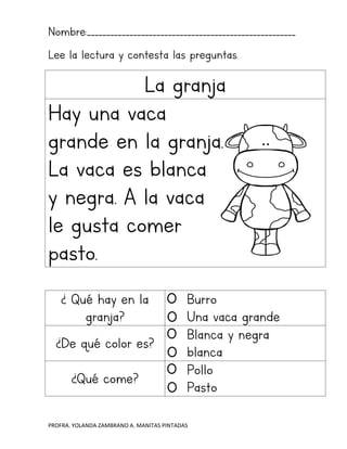 PROFRA. YOLANDA ZAMBRANO A. MANITAS PINTADAS
Nombre:______________________________________________________
Lee la lectura y contesta las preguntas.
La granja
Hay una vaca
grande en la granja.
La vaca es blanca
y negra. A la vaca
le gusta comer
pasto.
¿ Qué hay en la
granja?
Burro
Una vaca grande
¿De qué color es?
Blanca y negra
blanca
¿Qué come?
Pollo
Pasto
 