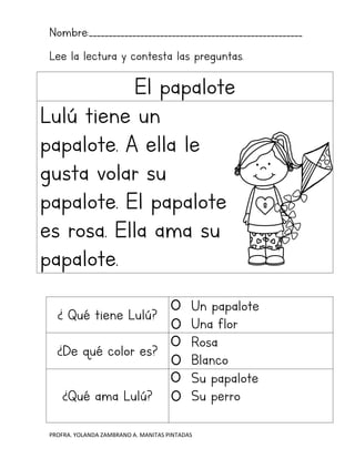 PROFRA. YOLANDA ZAMBRANO A. MANITAS PINTADAS
Nombre:______________________________________________________
Lee la lectura y contesta las preguntas.
El papalote
Lulú tiene un
papalote. A ella le
gusta volar su
papalote. El papalote
es rosa. Ella ama su
papalote.
¿ Qué tiene Lulú?
Un papalote
Una flor
¿De qué color es?
Rosa
Blanco
¿Qué ama Lulú?
Su papalote
Su perro
 