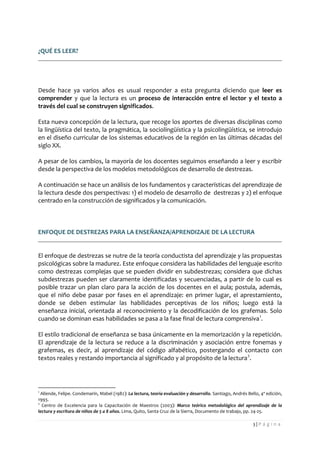 3 | P á g i n a 
¿QUÉ ES LEER? 
Desde hace ya varios años es usual responder a esta pregunta diciendo que leer es comprender y que la lectura es un proceso de interacción entre el lector y el texto a través del cual se construyen significados. 
Esta nueva concepción de la lectura, que recoge los aportes de diversas disciplinas como la lingüística del texto, la pragmática, la sociolingüística y la psicolingüística, se introdujo en el diseño curricular de los sistemas educativos de la región en las últimas décadas del siglo XX. 
A pesar de los cambios, la mayoría de los docentes seguimos enseñando a leer y escribir desde la perspectiva de los modelos metodológicos de desarrollo de destrezas. 
A continuación se hace un análisis de los fundamentos y características del aprendizaje de la lectura desde dos perspectivas: 1) el modelo de desarrollo de destrezas y 2) el enfoque centrado en la construcción de significados y la comunicación. 
ENFOQUE DE DESTREZAS PARA LA ENSEÑANZA/APRENDIZAJE DE LA LECTURA 
El enfoque de destrezas se nutre de la teoría conductista del aprendizaje y las propuestas psicológicas sobre la madurez. Este enfoque considera las habilidades del lenguaje escrito como destrezas complejas que se pueden dividir en subdestrezas; considera que dichas subdestrezas pueden ser claramente identificadas y secuenciadas, a partir de lo cual es posible trazar un plan claro para la acción de los docentes en el aula; postula, además, que el niño debe pasar por fases en el aprendizaje: en primer lugar, el aprestamiento, donde se deben estimular las habilidades perceptivas de los niños; luego está la enseñanza inicial, orientada al reconocimiento y la decodificación de los grafemas. Solo cuando se dominan esas habilidades se pasa a la fase final de lectura comprensiva1. 
El estilo tradicional de enseñanza se basa únicamente en la memorización y la repetición. El aprendizaje de la lectura se reduce a la discriminación y asociación entre fonemas y grafemas, es decir, al aprendizaje del código alfabético, postergando el contacto con textos reales y restando importancia al significado y al propósito de la lectura2. 
1 Allende, Felipe. Condemarín, Mabel (1982): La lectura, teoría evaluación y desarrollo. Santiago, Andrés Bello, 4ª edición, 1993. 
2 Centro de Excelencia para la Capacitación de Maestros (2003): Marco teórico metodológico del aprendizaje de la lectura y escritura de niños de 5 a 8 años. Lima, Quito, Santa Cruz de la Sierra, Documento de trabajo, pp. 24-25.  