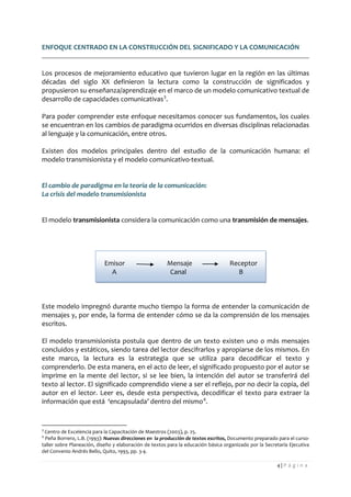 4 | P á g i n a 
ENFOQUE CENTRADO EN LA CONSTRUCCIÓN DEL SIGNIFICADO Y LA COMUNICACIÓN 
Los procesos de mejoramiento educativo que tuvieron lugar en la región en las últimas décadas del siglo XX definieron la lectura como la construcción de significados y propusieron su enseñanza/aprendizaje en el marco de un modelo comunicativo textual de desarrollo de capacidades comunicativas3. 
Para poder comprender este enfoque necesitamos conocer sus fundamentos, los cuales se encuentran en los cambios de paradigma ocurridos en diversas disciplinas relacionadas al lenguaje y la comunicación, entre otros. 
Existen dos modelos principales dentro del estudio de la comunicación humana: el modelo transmisionista y el modelo comunicativo-textual. 
El cambio de paradigma en la teoría de la comunicación: 
La crisis del modelo transmisionista 
El modelo transmisionista considera la comunicación como una transmisión de mensajes. 
Emisor Mensaje Receptor 
A Canal B 
Este modelo impregnó durante mucho tiempo la forma de entender la comunicación de mensajes y, por ende, la forma de entender cómo se da la comprensión de los mensajes escritos. 
El modelo transmisionista postula que dentro de un texto existen uno o más mensajes concluidos y estáticos, siendo tarea del lector descifrarlos y apropiarse de los mismos. En este marco, la lectura es la estrategia que se utiliza para decodificar el texto y comprenderlo. De esta manera, en el acto de leer, el significado propuesto por el autor se imprime en la mente del lector, si se lee bien, la intención del autor se transferirá del texto al lector. El significado comprendido viene a ser el reflejo, por no decir la copia, del autor en el lector. Leer es, desde esta perspectiva, decodificar el texto para extraer la información que está ‘encapsulada’ dentro del mismo4. 
3 Centro de Excelencia para la Capacitación de Maestros (2003), p. 25. 
4 Peña Borrero, L.B. (1993): Nuevas direcciones en la producción de textos escritos, Documento preparado para el curso- taller sobre Planeación, diseño y elaboración de textos para la educación básica organizado por la Secretaría Ejecutiva del Convenio Andrés Bello, Quito, 1993, pp. 3-4.  