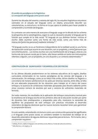 6 | P á g i n a 
El cambio de paradigma en la lingüística: 
La concepción del lenguaje como praxis social 
Durante las décadas del sesenta y setenta del siglo XX, los estudios lingüísticos estuvieron centrados en el estudio del lenguaje como un objeto, procurando describir sus características, su estructura y la forma en la que opera el cerebro para hacer posible la comprensión y la emisión de lenguaje. 
En contraste con esta manera de acercarse al lenguaje surge en la década de los ochenta la perspectiva de la sociolingüística, según la cual es necesario estudiar el lenguaje por la función que cumple en la vida social: “El lenguaje en sus distintas formas –incluso el escrito- debe asumirse como una forma de vida social, como una forma más de interacción [entre las personas] mediante símbolos”.6 
“El lenguaje escrito no es un fenómeno independiente de la realidad social; es una forma de interacción social que ocurre en una situación, con un propósito, y entre [personas que son] interlocutores…Los textos escritos son una manifestación de la lengua y ésta es una forma más de la praxis social; por lo tanto, sólo tienen sentido en tanto son instrumentos referidos a alguien, con un propósito, en una situación y un contexto determinados.”7 
CONSTRUCCIÓN DE SIGNIFICADOS Y DESARROLLO DE DESTREZAS 
En las últimas décadas predominaron en los sistemas educativos de la región, diseños curriculares enmarcados en los nuevos paradigmas de las ciencias del lenguaje y la comunicación. Sin embargo, como ya se indicó más arriba, dichos diseños no llegaron a concretarse de manera satisfactoria en las aulas por diversas razones, entre ellas, la falta de una adecuada preparación de los docentes para trabajar en el marco del nuevo enfoque y la ausencia de condiciones materiales apropiadas para llevarlo adelante (entre otras: excesivo número de alumnos por aula y carencia de suficientes materiales de lectura). 
De todas maneras, los resultados de la aplicación del enfoque comunicativo textual para la enseñanza de la lengua escrita en los primeros años de la educación escolar por parte de docentes bien predispuestos y preparados para ello, mostraron la necesidad de equilibrar las propuestas de este enfoque con prácticas vinculadas al desarrollo sistemático de algunas destrezas que los nuevos lectores necesitan tener para garantizar la comprensión lectora. 
En este sentido, entendiendo a la lectura como una construcción personal de significados y al lenguaje como praxis social, se considera también la necesidad de trabajar en el desarrollo sistemático de algunas destrezas requeridas para la lectura. Por lo tanto, leer y comprender requieren: 
6 Halliday, M.A.K. (1986): El lenguaje como semiótica social, México, Fondo de Cultura Económica. 
7 Peña Borrero, L.B. (1993), p. 16  