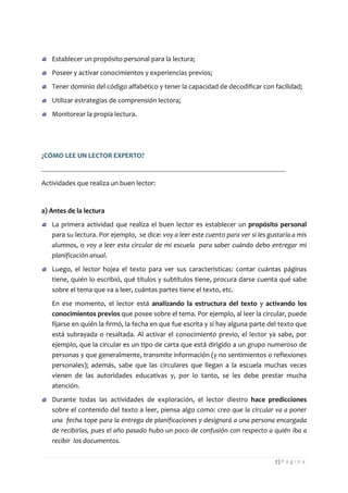 7 | P á g i n a 
Establecer un propósito personal para la lectura; Poseer y activar conocimientos y experiencias previos; Tener dominio del código alfabético y tener la capacidad de decodificar con facilidad; Utilizar estrategias de comprensión lectora; Monitorear la propia lectura. 
¿CÓMO LEE UN LECTOR EXPERTO? 
Actividades que realiza un buen lector: 
a) Antes de la lectura La primera actividad que realiza el buen lector es establecer un propósito personal para su lectura. Por ejemplo, se dice: voy a leer este cuento para ver si les gustaría a mis alumnos, o voy a leer esta circular de mi escuela para saber cuándo debo entregar mi planificación anual. Luego, el lector hojea el texto para ver sus características: contar cuántas páginas tiene, quién lo escribió, qué títulos y subtítulos tiene, procura darse cuenta qué sabe sobre el tema que va a leer, cuántas partes tiene el texto, etc. 
En ese momento, el lector está analizando la estructura del texto y activando los conocimientos previos que posee sobre el tema. Por ejemplo, al leer la circular, puede fijarse en quién la firmó, la fecha en que fue escrita y si hay alguna parte del texto que está subrayada o resaltada. Al activar el conocimiento previo, el lector ya sabe, por ejemplo, que la circular es un tipo de carta que está dirigido a un grupo numeroso de personas y que generalmente, transmite información (y no sentimientos o reflexiones personales); además, sabe que las circulares que llegan a la escuela muchas veces vienen de las autoridades educativas y, por lo tanto, se les debe prestar mucha atención. Durante todas las actividades de exploración, el lector diestro hace predicciones sobre el contenido del texto a leer, piensa algo como: creo que la circular va a poner una fecha tope para la entrega de planificaciones y designará a una persona encargada de recibirlas, pues el año pasado hubo un poco de confusión con respecto a quién iba a recibir los documentos.  