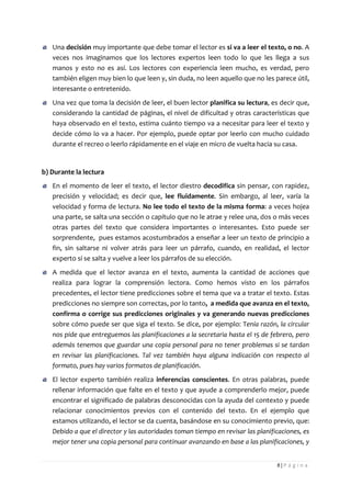 8 | P á g i n a 
Una decisión muy importante que debe tomar el lector es si va a leer el texto, o no. A veces nos imaginamos que los lectores expertos leen todo lo que les llega a sus manos y esto no es así. Los lectores con experiencia leen mucho, es verdad, pero también eligen muy bien lo que leen y, sin duda, no leen aquello que no les parece útil, interesante o entretenido. Una vez que toma la decisión de leer, el buen lector planifica su lectura, es decir que, considerando la cantidad de páginas, el nivel de dificultad y otras características que haya observado en el texto, estima cuánto tiempo va a necesitar para leer el texto y decide cómo lo va a hacer. Por ejemplo, puede optar por leerlo con mucho cuidado durante el recreo o leerlo rápidamente en el viaje en micro de vuelta hacia su casa. 
b) Durante la lectura En el momento de leer el texto, el lector diestro decodifica sin pensar, con rapidez, precisión y velocidad; es decir que, lee fluidamente. Sin embargo, al leer, varía la velocidad y forma de lectura. No lee todo el texto de la misma forma: a veces hojea una parte, se salta una sección o capítulo que no le atrae y relee una, dos o más veces otras partes del texto que considera importantes o interesantes. Esto puede ser sorprendente, pues estamos acostumbrados a enseñar a leer un texto de principio a fin, sin saltarse ni volver atrás para leer un párrafo, cuando, en realidad, el lector experto sí se salta y vuelve a leer los párrafos de su elección. A medida que el lector avanza en el texto, aumenta la cantidad de acciones que realiza para lograr la comprensión lectora. Como hemos visto en los párrafos precedentes, el lector tiene predicciones sobre el tema que va a tratar el texto. Estas predicciones no siempre son correctas, por lo tanto, a medida que avanza en el texto, confirma o corrige sus predicciones originales y va generando nuevas predicciones sobre cómo puede ser que siga el texto. Se dice, por ejemplo: Tenía razón, la circular nos pide que entreguemos las planificaciones a la secretaria hasta el 15 de febrero, pero además tenemos que guardar una copia personal para no tener problemas si se tardan en revisar las planificaciones. Tal vez también haya alguna indicación con respecto al formato, pues hay varios formatos de planificación. El lector experto también realiza inferencias conscientes. En otras palabras, puede rellenar información que falte en el texto y que ayude a comprenderlo mejor, puede encontrar el significado de palabras desconocidas con la ayuda del contexto y puede relacionar conocimientos previos con el contenido del texto. En el ejemplo que estamos utilizando, el lector se da cuenta, basándose en su conocimiento previo, que: Debido a que el director y las autoridades toman tiempo en revisar las planificaciones, es mejor tener una copia personal para continuar avanzando en base a las planificaciones, y  