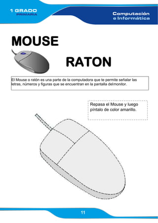 11
El Mouse o ratón es una parte de la computadora que te permite señalar las
letras, números y figuras que se encuentran en la pantalla delmonitor.
MOUSE
RATON
Repasa el Mouse y luego
píntalo de color amarillo.
 