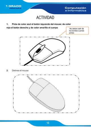13
No debes salir de
los bordes cuando
pintas
ACTIVIDAD
1. Pinta de color azul el botón izquierdo del mouse; de color
rojo el botón derecho y de color amarillo el cuerpo
2. Delinea el mouse
 