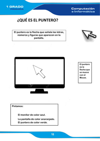 16
¿QUÉ ES EL PUNTERO?
El puntero es la flecha que señala las letras,
números y figuras que aparecen en la
pantalla.
El puntero
es la
flecha que
se mueve
con el
Mouse.
Pintamos:
El monitor de color azul.
La pantalla de color anaranjado.
El puntero de color verde.
 