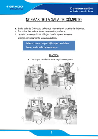 2
Marca con un aspa (x) lo que no debes
hacer en la sala de cómputo.
NORMAS DE LA SALA DE CÓMPUTO
1. En la sala de Cómputo debemos mantener el orden y la limpieza.
2. Escuchar las indicaciones de nuestro profesor.
3. La sala de cómputo es el lugar donde aprendemos a
utilizar correctamente la computadora.
PRÁCTICA
✓ Dibuja yna cara feliz o triste según corresponda.
 