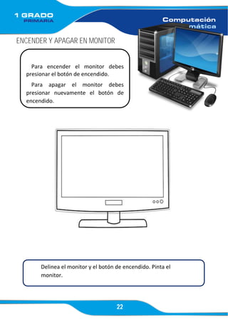 22
ENCENDER Y APAGAR EN MONITOR
Para encender el monitor debes
presionar el botón de encendido.
Para apagar el monitor debes
presionar nuevamente el botón de
encendido.
Delinea el monitor y el botón de encendido. Pinta el
monitor.
 