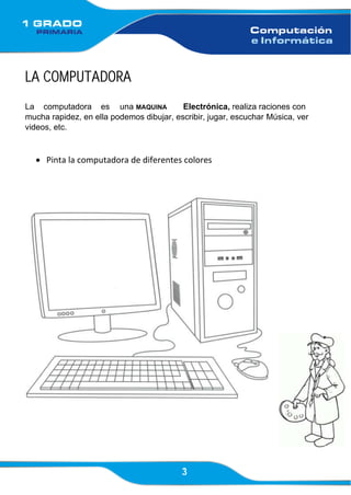 3
LA COMPUTADORA
La computadora es una MAQUINA Electrónica, realiza raciones con
mucha rapidez, en ella podemos dibujar, escribir, jugar, escuchar Música, ver
videos, etc.
• Pinta la computadora de diferentes colores
 