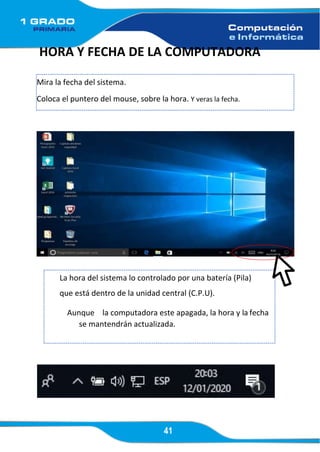 41
HORA Y FECHA DE LA COMPUTADORA
Mira la fecha del sistema.
Coloca el puntero del mouse, sobre la hora. Y veras la fecha.
3
La hora del sistema lo controlado por una batería (Pila)
que está dentro de la unidad central (C.P.U).
Aunque la computadora este apagada, la hora y la fecha
se mantendrán actualizada.
 