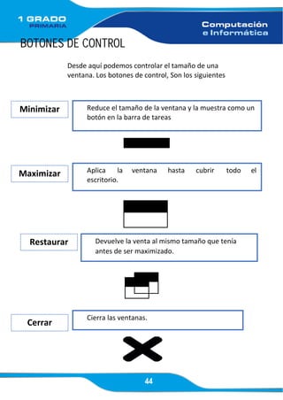 44
BOTONES DE CONTROL
Desde aquí podemos controlar el tamaño de una
ventana. Los botones de control, Son los siguientes
Restaurar Devuelve la venta al mismo tamaño que tenía
antes de ser maximizado.
Minimizar Reduce el tamaño de la ventana y la muestra como un
botón en la barra de tareas
Maximizar Aplica la ventana hasta cubrir todo el
escritorio.
Cerrar
Cierra las ventanas.
 